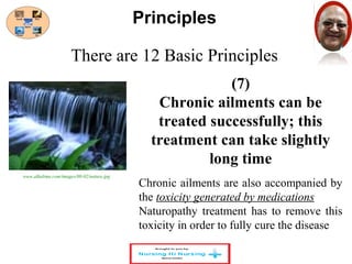 There are 12 Basic Principles 
(7) 
Principles 
Chronic ailments can be 
treated successfully; this 
treatment can take slightly 
long time 
Chronic ailments are also accompanied by 
the toxicity generated by medications 
Naturopathy treatment has to remove this 
toxicity in order to fully cure the disease 
www.alkalima.com/images/08-02/nature.jpg 
 