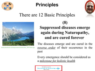 There are 12 Basic Principles 
(8) 
Principles 
Suppressed diseases emerge 
again during Naturopathy, 
and are cured forever 
The diseases emerge and are cured in the 
reverse order of their occurrence in the 
past 
Every emergence should be considered as 
a milestone for holistic health 
media.photobucket.com/image/nature/mainhoondon_2007/Nature.jpg 
 