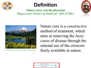 Definition 
Nature cures, not the physician 
Hippocrates (Father of Medicine: 460-357BC) 
http://blogs.targetx.com/pbu/Trevor/Nature_Mountains.jpg 
Nature cure is a constructive 
method of treatment, which 
aims at removing the basic 
cause of disease through the 
rational use of the elements 
freely available in nature. 
 