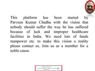 This platform has been started by 
Parveen Kumar Chadha with the vision that 
nobody should suffer the way he has suffered 
because of lack and improper healthcare 
facilities in India. We need lots of funds 
manpower etc. to make this vision a reality 
please contact us. Join us as a member for a 
noble cause. 
 