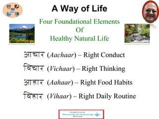 A Way of Life 
Four Foundational Elements 
Of 
Healthy Natural Life 
http://blogs.targetx.com/pbu/Trevor/Nature_Mountains.jpg http://itpeoplenet.com/popup/images/Nature-Beauty.jpg 
(Aachaar) – Right Conduct 
(Vichaar) – Right Thinking 
(Aahaar) – Right Food Habits 
(Vihaar) – Right Daily Routine 
 