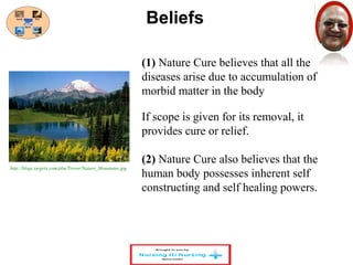 Beliefs 
(1) Nature Cure believes that all the 
diseases arise due to accumulation of 
morbid matter in the body 
If scope is given for its removal, it 
provides cure or relief. 
(2) Nature Cure also believes that the 
human body possesses inherent self 
constructing and self healing powers. 
http://blogs.targetx.com/pbu/Trevor/Nature_Mountains.jpg 
 