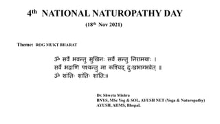 4th NATIONAL NATUROPATHY DAY
(18th Nov 2021)
Theme: ROG MUKT BHARAT
ॐ सर्वे भर्वन्तु सुखिनः सर्वे सन्तु ननरामयाः ।
सर्वे भद्राखि पश्यन्तु मा कश्श्िद् दुःिभाग्भर्वेत् ॥
ॐ शाांनतः शाांनतः शाांनत:II
Dr. Shweta Mishra
BNYS, MSc Yog & SOL, AYUSH NET (Yoga & Naturopathy)
AYUSH, AIIMS, Bhopal.
 