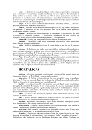 Limão – 1. Rutina (vitamina P): é indicada contra varizes. 2. Espiridina: combianada
com a vitamina C, essa substancia atua favoravelmente nos vasos capilares. Por esta razão, o
limão também é indicado contra os cânceres de pele. O azedo característico do fruto é
proveniente da azardacina, muito útil contra os insetos e o mau cheiro característico das axilas.
3. Limoneno: é responsável pelo aumento da produção de enzimas do corpo, capaz de combater
com mais eficiência as células cancerígenas.
Maçã – 1. Ácido málico: substância fundamental à tonicidade cardíaca. 2. Pectinas:
possuem propriedades medicinais antidiarréicas.
Mamão – Papaína: enzima proteolítica antidispéptica, ou seja, age contra a má digestão
das proteínas. É possuidora de alto valor biológico, seno usada também contra processos
inflamatórios internos e externos.
Manga – 1. Carboidratos: são os produtores de energia para o corpo humano. Sua ação
organoléptica é altamente destacável. 2. Terebintina: componente do óleo essencial da
mangueira, sendo útil no combate às doenças pulmonares e erupções da pele.
Maracujá – Passiflorina: imprescindível contra doenças do sistema nervoso.
Melancia – Curcubitina: usada como hipotensora, tem também efeitos magníficos
contra doenças renais e febre intestinal.
Melão – Celulose: indicada contra prisão de ventre devido ao seu alto teor de matérias
fibrosas.
Morango – 1. Salicilatos: são usados como bactericidas e analgésicos. Eis a razão de se
usar o morango contra dores artríticas, como comprovou por diversas vezes o cientista Lineu,
que sofria dessa enfermidade. 2. Ácido elárgico: apesar da pequena proporção encontrada nessa
fruta, este ácido tem aplicação eficaz contra alguns tipos de câncer.
Pêra – Ácido clorogênico: é considerado pelos pesquisadores como um antioxidante de
primeira linha, ou seja, impede o desenvolvimento das células cancerígenas.
Uva – 1. Glicose: além de possuir elevado valor energético, tem propriedades diuréticas
recomendáveis aos que sofrem de pressão alta e obesidade. 2. Ácido elárgico: retira do
organismo todas as impurezas celulares causadoras de câncer.
HORTALIÇAS
Abóbora – Globulina: substancia protéica usada como corticóide natural, atuante na
cicatrização epitelial e na flexibilidade e movimentação muscular.
Alcachofra – 1. Inulina: polissacarídeo de alto valor energético e com propriedades
diuréticas. 2. Cinarina: responsável pelo alto poder de digestibilidade encontrado na hortaliça.
Ajuda na eliminação de toxinas quer por via intestinal ou renal.
Agrião – 1. Isoticianato de alilo: óleo essencial responsável pelo cheiro característico
do vegetal. É estimulante da produção de bile e suco gástrico. 2. Mirosina: enzima que, atuando
junto com outras substancias, produz o gosto amargo medicinal. 3. Sulfato ácido de potássio:
atua como diurético e anti-séptico. A associação destas substâncias confere ao agrião o
benemérito titulo de expectorante.
Alface - Lactucina: atua de maneira hipnótica contra enfermidades nervosas. É um
calmante de primeira ordem.
Alho – Alicina: princípio antibacteriano sulfuroso indicado no combate às doenças
crônicas infecciosas. Sua ação antitumoral também é comprovada.
Aspargo – Asparagina: catalisado pelo fígado através da enzima asparaginase, possui
ação antileucêmica e atua também como desodorante renal.
Batata-inglesa – Solanina: enzima inibidora dos ácidos estomacais. Esta substancia
confere à batata-inglesa princípios antiulcerativos e analgésicos.
Beterraba - Ácido glutárico: composto de um aminoácido chamado lisina. É importante
na formação de anticorpos e na recuperação de doenças infecciosas.
Brócolis – 1. Ditioltionas: são protetoras das células. Sua característica principal é a de
aumentar a quantidade de enzimas junto a esses pequenos “tijolos” formadores do corpo. 2.
Sulforafenos: são, juntamente com as ditioltionas, defensores das células. Combatem as
 