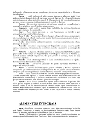 deformações celulares que ocorrem no estômago, intestinos e mamas (inclusive os diferentes
tipos de câncer).
Cebola – 1 Ácido sulfuroso de alilo: presente também no alho, esse acido é um
poderoso bactericida e anti-séptico. É o principal responsável por um dos valores trofoterápicos
mais conhecidos da cebola: antibiótico natural. 2. Glucoquinina: é tida como insulina vegetal;
portanto, em suco com outras hortaliças ou ao natural, controla os diabetes.
Cenoura – Caroteno (pró-vitamina A): hidrocarboneto necessário à percepção visual e
ao complexo epitelial do corpo. É também anticancerígeno.
Cogumelos – Ácido nucléico: atua na síntese ou hidrólise das proteínas. Permite um
melhor aproveitamento dos aminoácidos.
Couve – Iodo: mineral necessário ao bom funcionamento da tireóide e, por
consequência, imprescindível à inteligência.
Dente-de-leão – Taraxina: alem de contribuir para a limpeza do sangue, esse principio
ativo contribui para o referido vegetal, seja laxante, diurético, estomáquico, expectorante e
colagogo (estimulante da vesícula).
Maxixe – Zinco: mineral usado contra a anemia e os processos anaplásticos das células
(formação do câncer).
Pimentão – Copsaicina: componente picante do pimentão, com ação revulsiva quando
aplicado topicamente. Internamente atua como tônico muscular e carminativo na eliminação de
gases.
Rabanete – 1. Rafanina: substância encontrada no óleo essencial desta hortaliça, cujas
propriedades bacteriostáticas são frequentemente observada pelos estudiosos da Natureza. 2.
Senevol: essência sulfurada responsável pelo gosto picante do rabanete, muito útil nos
desarranjos digestivos.
Repolho - Fenol: substância produtora do cheiro característico encontrado no repolho.
Possui qualidades desinfetantes e anestésicas.
Repolho-roxo – Antocianina: glicosídeo de grande importância terapêutica. É
responsável pela coloração roxa.
Rúcula - 1. Mirosina: auxilia na digestão gástrica e intestinal. 2. Essência sulfurada e
nitrogenada: age contra as doenças das vias respiratórias. Por isso, quando tomado em horários
adequados (com o estomago vazio), o suco dessa hortaliça atua contra a bronquite e a asma.
Salsa – 1. Apiol: óleo volátil extraído das sementes, dotado de propriedades cicatrizante.
Atua nas enfermidades hepáticas. 2. Apiina: usada em pequenas doses é útil contra excesso de
fluxo menstrual (dismenorréia). 3. Miristicina: é encontrada no óleo essencial e, de acordo com
pesquisas norte-americanas, é um poderoso agente anticancerígeno.
Tomate – Ácido oxálico: contrariando algumas teorias defendidas no passado, este
ácido, por ser reagente, é usado na Medicina Natural contra distúrbios renais, entre eles o
nefrítico. Quanto ao seu uso em associação com limão ou vinagre, alguns cuidados devem ser
tomados. Explicaremos este assunto no tópico “Compatibilidade Alimentar Básica”. Pode ser
usado também como anódino (que alivia dores), no caso de picadas de insetos e animais
venenosos.
ALIMENTOS INTEGRAIS
Aveia – Betaglucan: componente importante contra o excesso de colesterol produzido
pelo fígado. É ótimo para o coração em doses moderadas. Estas conclusões foram obtidas
através de pesquisas realizadas na Universidade de Ulm, na Alemanha.
Cevada – Ácido salicílico: encontrado também em outros vegetais, especialmente no
morango, possui efeitos analgésicos. É útil contra dores provenientes da bursite, artrite e gota.
 