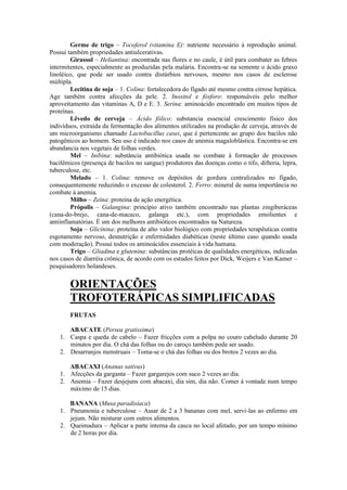 Germe de trigo – Tocoferol (vitamina E): nutriente necessário à reprodução animal.
Possui também propriedades antiulcerativas.
Girassol – Heliantina: encontrada nas flores e no caule, é útil para combater as febres
intermitentes, especialmente as produzidas pela malária. Encontra-se na semente o ácido graxo
linoléico, que pode ser usado contra distúrbios nervosos, mesmo nos casos de esclerose
múltipla.
Lecitina de soja – 1. Colina: fortalecedora do fígado até mesmo contra cirrose hepática.
Age também contra afecções da pele. 2. Inositol e fósforo: responsáveis pelo melhor
aproveitamento das vitaminas A, D e E. 3. Serina: aminoácido encontrado em muitos tipos de
proteínas.
Lêvedo de cerveja – Ácido fólico: substancia essencial crescimento físico dos
indivíduos, extraída da fermentação dos alimentos utilizados na produção de cerveja, através de
um microorganismo chamado Lactobacillus casei, que é pertencente ao grupo dos bacilos não
patogênicos ao homem. Seu uso é indicado nos casos de anemia magaloblástica. Encontra-se em
abundancia nos vegetais de folhas verdes.
Mel – Inibina: substância antibiótica usada no combate à formação de processos
bacilêmicos (presença de bacilos no sangue) produtores das doenças como o tifo, difteria, lepra,
tuberculose, etc.
Melado – 1. Colina: remove os depósitos de gordura centralizados no fígado,
consequentemente reduzindo o excesso de colesterol. 2. Ferro: mineral de suma importância no
combate à anemia.
Milho – Zeína: proteína de ação energética.
Própolis – Galangina: princípio ativo também encontrado nas plantas zingiberáceas
(cana-do-brejo, cana-de-macaco, galanga etc.), com propriedades emolientes e
antiinflamatórias. É um dos melhores antibióticos encontrados na Natureza.
Soja – Glicinina: proteína de alto valor biológico com propriedades terapêuticas contra
esgotamento nervoso, desnutrição e enfermidades diabéticas (neste último caso quando usada
com moderação). Possui todos os aminoácidos essenciais à vida humana.
Trigo – Gliadina e glutenina: substâncias protéicas de qualidades energéticas, indicadas
nos casos de diarréia crônica, de acordo com os estudos feitos por Dick, Weijers e Van Kamer –
pesquisadores holandeses.
ORIENTAÇÕES
TROFOTERÁPICAS SIMPLIFICADAS
FRUTAS
ABACATE (Persea gratissima)
1. Caspa e queda de cabelo – Fazer fricções com a polpa no couro cabeludo durante 20
minutos por dia. O chá das folhas ou do caroço também pode ser usado.
2. Desarranjos menstruais – Toma-se o chá das folhas ou dos brotos 2 vezes ao dia.
ABACAXI (Ananas sativus)
1. Afecções da garganta – Fazer gargarejos com suco 2 vezes ao dia.
2. Anemia – Fazer desjejuns com abacaxi, dia sim, dia não. Comer à vontade num tempo
máximo de 15 dias.
BANANA (Musa paradisíaca)
1. Pneumonia e tuberculose – Assar de 2 a 3 bananas com mel, servi-las ao enfermo em
jejum. Não misturar com outros alimentos.
2. Queimadura – Aplicar a parte interna da casca no local afetado, por um tempo mínimo
de 2 horas por dia.
 