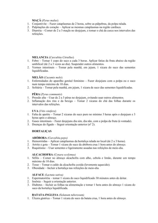 MAÇÂ (Pyrus malus)
1. Conjuntivite – Fazer cataplasmas de 2 horas, sobre as pálpebras, da polpa ralada.
2. Palpitações do coração – Aplicar as mesmas cataplasmas na região cardíaca.
3. Diarréia – Comer de 2 a 3 maçãs no desjejum, e tomar o chá da casca nos intervalos das
refeições.
MELANCIA (Curcubita Citrullus)
1. Febre – Tomar 1 copo do suco a cada 3 horas. Aplicar fatias da fruta abaixo da região
umbilical (de 2 a 3 vezes ao dia). Suspender outros alimentos.
2. Vermes intestinais – Tomar pela manhã, em jejum, 1 xícara do suco das sementes
liquidificadas.
MELÃO (Cucumis melo)
1. Enfermidades do aparelho genital feminino – Fazer desjejuns com a polpa ou o suco
num tempo máximo de 10 dias.
2. Solitária – Tomar pela manhã, em jejum, 1 xícara de suco das sementes liquidificadas.
PÊRA (Pyrus communis)
1. Pressão alta – Usar de 2 a 3 pêras no desjejum, evitando usar outros alimentos.
2. Inflamação dos rins e da bexiga – Tomar 2 xícaras do chá das folhas durante os
intervalos das refeições.
UVA (Vitis vinifera)
1. Falta de apetite – Tomar 2 xícaras do suco puro no mínimo 3 horas após o desjejum e 3
horas após o almoço.
2. Gases intestinais – Fazer desjejuns dia sim, dia não, com a polpa da fruta (à vontade).
3. Doenças do fígado – Seguir orientação anterior (nº 2).
HORTALIÇAS
ABÓBORA (Curcubita pepo)
1. Hemorróidas – Aplicar cataplasmas da hortaliça ralada no local (de 2 a 3 horas).
2. Artrite e gota – Tomar 1 xícara do suco da abóbora crua 1 hora antes do almoço.
3. Raquitismo – Usar sementes e ligeiramente assadas nas refeições de meio-dia.
ALCACHOFRA (Cynara scolymus)
1. Sífilis – Comer no almoço alcachofra com alho, cebola e limão, durante um tempo
máximo de 10 dias.
2. Tosse – Tomar o caldo da alcachofra cozida (levemente aquecido).
3. Obesidade – Incluir a hortaliça nas refeições de meio-dia.
ALFACE (Lactuta sativa)
1. Espermatorréia – tomar 1 xícara do suco liquidificado 30 minutos antes de deitar.
2. Insônia – Seguir a orientação anterior.
3. Diabetes – Incluir as folhas na alimentação e tomar 1 hora antes do almoço 1 xícara do
suco da hortaliça liquidificada.
BATATA-INGLESA (Solanum tuberosum)
1. Úlcera gástrica – Tomar 1 xícara do suco da batata crua, 1 hora antes do almoço.
 