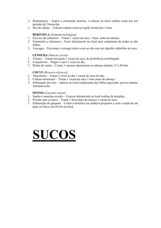 2. Reumatismo – Seguir a orientação anterior, e colocar no local rodelas cruas por um
período de 2 horas/dia.
3. Dor de cabeça – Colocar rodelas cruas na região frontal por 1 hora.
BERINJELA (Solanum melongena)
1. Excesso de colesterol – Tomar 1 xícara do suco, 1 hora antes do almoço.
2. Furúnculos e abscessos - Fazer diariamente no local uma cataplasma da polpa ou das
folhas.
3. Verrugas – Friccionar a verruga várias vezes ao dia com um algodão embebido no suco.
CENOURA (Daucus carota)
1. Vermes – Tomar em jejum 1 xícara do suco, de preferência centrifugado.
2. Conjuntivite – Pingar o suco 2 vezes no dia.
3. Prisão de ventre – Comer 1 cenoura diariamente no almoço durante 15 a 20 dias.
COUVE (Brassica oleracea)
1. Alcoolismo – Tomar 2 vezes ao dia 1 xícara do suco do talo.
2. Cólicas menstruais – Tomar 1 xícara do suco 1 hora antes do almoço.
3. Inflamação dos rins – Aplicar no local cataplasmas das folhas aquecidas, por no mínimo
20minutos/dia.
PEPINO (Cucumis sativus)
1. Sardas e manchas na pele – Colocar diariamente no local rodelas da hortaliça.
2. Pressão alta ou baixa – Tomar 1 hora antes do almoço 1 xícara do suco.
3. Inflamação da garganta – Cortar a hortaliça em pedaços pequenos e com a ajuda de um
pano ou faixa, envolvê-la no local.
SUCOS
 