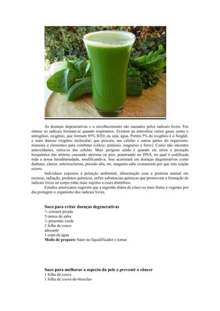 As doenças degenerativas e o envelhecimento são causados pelos radicais livres. Em
síntese os radicais formam-se quando respiramos. Existem na atmosfera vários gases como o
nitrogênio, oxigênio, que formam 95% H2O, ou seja, água. Porém 5% do oxigênio é o Singlet,
o mais danoso oxigênio molecular; que procura, nas células e outras partes do organismo,
minerais e elementos para combinar (cálcio, potássio, magnésio e ferro). Como não encontra
antioxidantes, retira-os das células. Mais perigoso ainda é quando ele retira a proteção
bioquímica das artérias causando ateroma ou pior, penetrando no DNA, no qual é codificada
toda a nossa hereditariedade, modificando-a. Isso acarretará em doenças degenerativas como
diabetes, câncer, arteriosclerose, pressão alta, etc. ninguém sabe exatamente por que esta reação
ocorre.
Indivíduos expostos à poluição ambiental, alimentação com a proteína animal em
excesso, radiação, produtos químicos, enfim substancias químicas que promovem a formação de
radicais livres no corpo estão mais sujeitos a esses distúrbios.
Estudos americanos sugerem que a ingestão diária de cinco ou mais frutas e vegetais por
dia protegem o organismo dos radicais livres.
Suco para evitar doenças degenerativas
½ cenoura picada
5 ramos de salsa
½ pimentão verde
1 folha de couve
adoçante
1 copo de água
Modo de preparo: bater no liquidificador e tomar.
Suco para melhorar o aspecto da pele e prevenir o câncer
1 folha de couve
1 folha de couve-de-bruxelas
 
