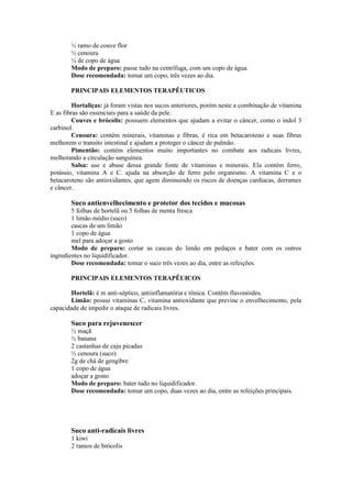 ½ ramo de couve flor
½ cenoura
¼ de copo de água
Modo de preparo: passe tudo na centrífuga, com um copo de água.
Dose recomendada: tomar um copo, três vezes ao dia.
PRINCIPAIS ELEMENTOS TERAPÊUTICOS
Hortaliças: já foram vistas nos sucos anteriores, porém neste a combinação de vitamina
E as fibras são essenciais para a saúde da pele.
Couves e brócolis: possuem elementos que ajudam a evitar o câncer, como o indol 3
carbinol.
Cenoura: contém minerais, vitaminas e fibras, é rica em betacaroteno e suas fibras
melhorem o transito intestinal e ajudam a proteger o câncer de pulmão.
Pimentão: contém elementos muito importantes no combate aos radicais livres,
melhorando a circulação sanguínea.
Salsa: use e abuse dessa grande fonte de vitaminas e minerais. Ela contém ferro,
potássio, vitamina A e C. ajuda na absorção de ferro pelo organismo. A vitamina C e o
betacaroteno são antioxidantes, que agem diminuindo os riscos de doenças cardíacas, derrames
e câncer.
Suco antienvelhecimento e protetor dos tecidos e mucosas
5 folhas de hortelã ou 5 folhas de menta fresca
1 limão médio (suco)
cascas de um limão
1 copo de água
mel para adoçar a gosto
Modo de preparo: cortar as cascas do limão em pedaços e bater com os outros
ingredientes no liquidificador.
Dose recomendada: tomar o suco três vezes ao dia, entre as refeições.
PRINCIPAIS ELEMENTOS TERAPÊUICOS
Hortelã: é m anti-séptico, antiinflamatória e tônica. Contém flavonóides.
Limão: possui vitaminas C, vitamina antioxidante que previne o envelhecimento, pela
capacidade de impedir o ataque de radicais livres.
Suco para rejuvenescer
½ maçã
½ banana
2 castanhas de caju picadas
½ cenoura (suco)
2g de chá de gengibre
1 copo de água
adoçar a gosto
Modo de preparo: bater tudo no liquidificador.
Dose recomendada: tomar um copo, duas vezes ao dia, entre as refeições principais.
Suco anti-radicais livres
1 kiwi
2 ramos de brócolis
 