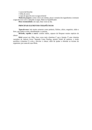 1 couve-de-bruxelas
1 folha de couve
1 copo de água-de-coco ou água mineral
Modo de preparo: cortar o kiwi em rodelas, picar o restante dos ingredientes e misturar
a água-de-coco com o adoçante ou água. Bater no liquidificador.
Dose recomendada: um copo, duas vezes ao dia.
PRINCIPAIS ELEMENTOS TERAPÊUTICOS
Água-de-coco: tem muitos minerais como potássio, fósforo, cálcio, magnésio, sódio e
ferro, que ajuda a evitar a desidratação e a anemia.
Brócolis, repolho e couve: contêm indóis, capazes de bloquear muitas espécies de
câncer.
Kiwi: possui em 100g, cinco vezes mais vitaminas C que a laranja. É uma vitamina
varredora de radicais livres. Segundo Linus Pauling, premio Nobel de química, o ácido
ascórbico (vitamina C) evita e previne o câncer, além de ajudar a eliminar as toxinas do
organismo, por causa de suas fibras.
 