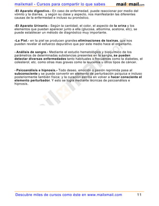 mailxmail - Cursos para compartir lo que sabes
-El Aparato digestivo.- En caso de enfermedad, puede reaccionar por medio del
vómito y la diarrea, y según su clase y aspecto, nos manifestarán las diferentes
causas de la enfermedad e incluso su pronóstico.

-El Aparato Urinario.- Según la cantidad, el color, el aspecto de la orina y los
elementos que puedan aparecer junto a ella (glucosa, albúmina, acetona, etc), se
puede establecer un método de diagnóstico muy importante.

-La Piel.- en la piel se producen grandes eliminaciones de toxinas, que nos
pueden revelar el esfuerzo depurativo que por este medio hace el organismo.

- Análisis de sangre.- Mediante el estudio hematológico y bioquímico de los
parámetros de determinadas substancias presentes en la sangre, se pueden
detectar diversas enfermedades tanto habituales o frecuentes como la diabetes, el
colesterol, etc. como otras mas graves como la leucemia u otros tipos de cáncer.

- Psicoanálisis e hipnosis.- Todo deseo, emoción o pasión reprimida pasa al
subconsciente y se puede convertir en elemento de perturbación psíquica e incluso
posteriormente también física; y la curación estriba en volver a hacer consciente el
elemento perturbador. Y esto se logra mediante técnicas de psicoanálisis e
hipnosis.




Descubre miles de cursos como éste en www.mailxmail.com                            11
 