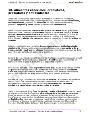 10. Alimentos especiales, prebióticos,
probióticos y antioxidantes
Jalea Real.- Energética, estimulante, aumenta el rendimiento intelectual,
afecciones gastrointestinales, antienvejecimiento, propiedades antidiabéticas,
reconstituyente, aumenta las defensas, es ideal para convalecientes,
personas mayores y niños débiles y en época de crecimiento.
Polen.- Se recomienda en el embarazo y en la lactancia por su gran poder
remineralizante, aumenta las defensas, regula el intestino, frente a apatía
sexual y problemas de próstata por ser rico en Zinc, ayuda a recuperar el
apetito, ideal para deportistas al aumentar la resistencia y rendimiento
físico. Mejora la visión y la memoria, ayuda a regular los niveles de azúcar en
sangre.
Própolis.- Antibacteriano, antiviral, inmunoestimulante, antiinflamatorio,
cicatrizante y ligeramente analgésico, en afecciones de la garganta y de la
boca, aparato respiratorio, ulceras digestivas e intestinales, problemas de la
piel ( hongos, candidiasis, psoriasis, y eccemas).
Lecitina de soja.- Ideal para el tratamiento de afecciones cardiovasculares y nivel
de colesterol y triglicéridos alto, depurativo hepático, por su contenido en
fosfatedilserina mejora la memoria y la capacidad cognitiva.
Levadura de cerveza.- Gran depurativo de la piel, ayuda a regular los niveles
de glucosa en sangre por su alto contenido en Cromo; fortalece el sistema
nervioso, mejora los estados anémicos, alimento ideal para los adolescentes
por su alto contenido en Zinc, mineral clave en el cambio hormonal.
Germen de trigo.- Gracias a su aporte en vitamina E, actúa como antioxidante
celular por lo cual neutraliza los radicales libres de la célula evitando su
envejecimiento prematuro y por lo tanto su degeneración, protector
hepático, y beneficioso para la piel, uñas y cabello.
Yogur.- Regenerador de la flora intestinal, regula el intestino tanto en casos
de diarrea como de estreñimiento, el problema de la lactosa se soluciona
tomando yogur, ya que mediante el proceso de fermentación la lactosa se
transforma en acido láctico, beneficioso para nuestros intestinos. Su contenido
en lactobacilus hace que se regenere nuestra flora intestinal con bacterias
beneficiosas y destruya las dañinas. Los yogures actuales con Bífidus activos
hace que el acido láctico del yogur sea dextrógiro, por lo tanto asimilable.
Descubre miles de cursos como éste en www.mailxmail.com 20
mailxmail - Cursos para compartir lo que sabes
 