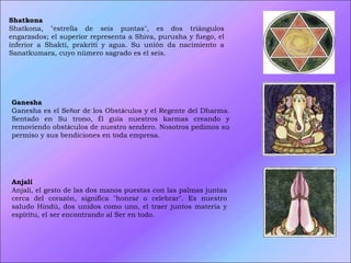 Shatkona  Shatkona, "estrella de seis puntas", es dos triángulos engarzados; el superior representa a Shiva, purusha y fuego, el inferior a Shakti, prakriti y agua. Su unión da nacimiento a Sanatkumara, cuyo número sagrado es el seis. Ganesha  Ganesha es el Se ñ or de los Obst á culos y el Regente del Dharma. Sentado en Su trono,  É l gu í a nuestros karmas creando y removiendo obst á culos de nuestro sendero. Nosotros pedimos su permiso y sus bendiciones en toda empresa. Anjali   Anjali, el gesto de las dos manos puestas con las palmas juntas cerca del corazón, significa "honrar o celebrar". Es nuestro saludo Hindú, dos unidos como uno, el traer juntos materia y espíritu, el ser encontrando al Ser en todo.  