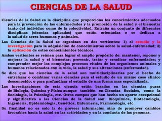 CIENCIAS DE LA SALUD Ciencias de la Salud es la disciplina que proporciona los conocimientos adecuados para la prevención de las enfermedades y la promoción de la salud y el bienestar tanto del individuo como de la colectividad. Entraña un conjunto de diferentes disciplinas (ciencias aplicadas) que están orientadas o se dedican a la salud de seres humanos y animales. Las Ciencias de la Salud se organizan en dos vertientes: 1) el  estudio y la investigación  para la adquisición de conocimientos sobre la salud-enfermedad; 2) la  aplicación  de estos conocimientos técnicos. Ambas vertientes se reúnen para lograr el amplio propósito de: mantener, reponer y mejorar la salud y el bienestar; prevenir, tratar y erradicar enfermedades; y comprender mejor los complejos procesos vitales de los organismos animales y humanos relacionados con la vida, la salud y sus alteraciones (enfermedad). Se dice que las ciencias de la salud son multidisciplinarias por el hecho de entrelazar o combinar varias ciencias para el estudio de un mismo caso clínico desconocido; o para profundizar el estudio de una forma mas especializada. Las investigaciones de esta ciencia están basadas en las ciencias puras de Biología, Química y Física aunque también en Ciencias Sociales, como la Sociología, la Psicología, etc. Otros campos que han hecho un aporte excepcional y significativo a las Ciencias de la Salud son: Bioquímica, Biotecnología, Ingeniería, Epidemiología, Genética, Enfermería, Farmacología, etc. Su finalidad no es solo la de proveer información sino de promover cambios favorables hacia la salud en las actividades y en la conducta de las personas. 