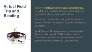 Virtual Field
Trip and
Reading
Please visit https://www.youtube.com/watch?v=6d4-
l1Ho2_4 and watch the 17 minute video about the
day and the life of a naturopathic doctor.
*Be advised that the video will pause for about 30
seconds between two pieces at around 8 minutes and
20 seconds
Read Chapters 22 Complementary and Alternative
Medicine Macozzi, M. (2011). Fundamentals of
Complementary and alternative Medicine, fourth
edition. Saunders Elsevier. St. Louis, Missouri.
 
