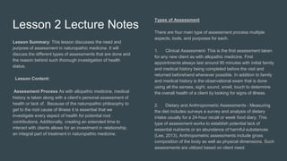 Lesson 2 Lecture Notes
Lesson Summary: This lesson discusses the need and
purpose of assessment in naturopathic medicine. It will
discuss the different types of assessments that are done and
the reason behind such thorough investigation of health
status.
Lesson Content:
Assessment Process As with allopathic medicine, medical
history is taken along with a client's personal assessment of
health or lack of. Because of the naturopathic philosophy to
get to the root cause of illness it is essential that we
investigate every aspect of health for potential root
contributions. Additionally, creating an extended time to
interact with clients allows for an investment in relationship,
an integral part of treatment in naturopathic medicine.
Types of Assessment
There are four main type of assessment process multiple
aspects, tools, and purposes for each.
1. Clinical Assessment- This is the first assessment taken
for any new client as with allopathic medicine. First
appointments always last around 90 minutes with initial family
and medical history being completed before the visit and
returned beforehand whenever possible. In addition to family
and medical history is the observational exam that is done
using all the senses, sight, sound, smell, touch to determine
the overall health of a client by looking for signs of illness.
2. Dietary and Anthropometric Assessments - Measuring
the diet includes surveys a survey and analysis of dietary
intake usually for a 24-hour recall or week food diary. This
type of assessment works to establish potential lack of
essential nutrients or an abundance of harmful substances
(Lee, 2013). Anthropometric assessments include gross
composition of the body as well as physical dimensions. Such
assessments are utilized based on client need.
 