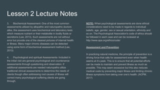 Lesson 2 Lecture Notes
3. Biochemical Assessment- One of the most common
assessments utilized by allopathic and naturopathic doctors
alike, this assessment uses biochemical and laboratory tests
which measure nutrient or their metabolite in bodily fluids or
secretions (Lee, 2013). Such assessments are not without
error but provide one of the clearest pictures of internal health
or illness. Many major chronic diseases can be detected
using some form of biochemical assessment method (Lee,
2013)
4. Psychological and spiritual Assessments- Included in
the initial visit are general psychological and countenance
assessments through questioning and observation. If
additional assessments are needed naturopaths utilize
traditional clinical assessments to determine the needs of
clients though often addressing root causes of illness will
correct many psychological suffering clients are going
through.
NOTE- When psychological assessments are done ethical
considerations need to be made in regards to individual
beliefs, age, gender, sex or sexual orientation, ethnicity and
so on. The Psychological Association's code of ethics should
be followed in each case and can be reviewed at
http://www.apa.org/ethics/code/
Assessment and Prevention
In practicing natural medicine, the principle of prevention is a
driving force that calls for assessment even when health
seems at it’s peek. This is to ensure that all potential efforts
can be made to maintain and prevent illness as much as
possible. This may seem excessive but this also reduces
medical costs by preventing major illness and limiting chronic
illness symptoms from taking over one’s health. (ACPM,
2017)
 