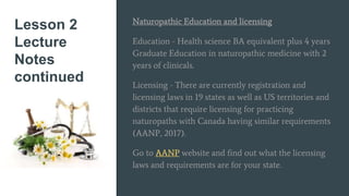 Lesson 2
Lecture
Notes
continued
Naturopathic Education and licensing
Education - Health science BA equivalent plus 4 years
Graduate Education in naturopathic medicine with 2
years of clinicals.
Licensing - There are currently registration and
licensing laws in 19 states as well as US territories and
districts that require licensing for practicing
naturopaths with Canada having similar requirements
(AANP, 2017).
Go to AANP website and find out what the licensing
laws and requirements are for your state.
 