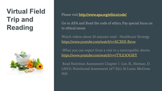 Virtual Field
Trip and
Reading
Please visit http://www.apa.org/ethics/code/
Go to APA and Read the code of ethics. Pay special focus on
to ethical issues
Watch videos about 10 minutes total - Healthcare Strategy
https://www.youtube.com/watch?v=IiCXH1-Bzvw
-What you can expect from a visit to a naturopathic doctor
https://www.youtube.com/watch?v=rT7LE3OGlEY
Read Nutrition Assessment Chapter 1 -Lee, R., Nieman, D.
(2013). Nutritional Assessment (6th Ed.). St Louis: McGraw
Hill.
 