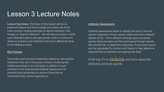 Lesson 3 Lecture Notes
Lesson Summary: The focus of this lesson will be on
treatment options and how to apply and utilize one of the
most common healing practices of natural medicine, Diet
therapy or “food as medicine”. We will discuss areas in which
such treatment options are appropriate, what is involved for
clients to practice such treatment and how it affects the body
in the healing process.
Diet Therapy
One of the most common treatments utilized by naturopathic
medicine is the use of the power of food in fostering the
healing processes in an individual. In addition to such
treatment is the biochemical antibody assessment for
potential food sensitivities to remove foods that an
individual’s body reacts negatively to.
Antibody Assessment
Antibody assessment works to identify the body’s immune
system response to foods, spices, herbs and even inhalants
(Biotek 2015). Three different antibody types are tested
against blood samples and then processed through specific
labs like BioTek, to determine responses. Food panel reports
are then generated for doctors and clients to help determine
potential food sensitivities and appropriate diets.
Field trip To to US BioTek and learn about the
different antibody panels.
 