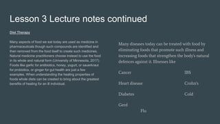 Lesson 3 Lecture notes continued
Diet Therapy
Many aspects of food we eat today are used as medicine in
pharmaceuticals though such compounds are identified and
then removed from the food itself to create such medicines.
Natural medicine practitioners choose instead to use the food
in its whole and natural form (University of Minnesota, 2017).
Foods like garlic for antibiotics, honey, yogurt, or sauerkraut
for probiotics, or ginger for gut health are just a few
examples. When understanding the healing properties of
foods whole diets can be created to bring about the greatest
benefits of healing for an ill individual.
Many diseases today can be treated with food by
eliminating foods that promote such illness and
increasing foods that strengthen the body's natural
defences against it. Illnesses like
Cancer IBS
Heart disease Crohn's
Diabetes Cold
Gerd
Flu
 