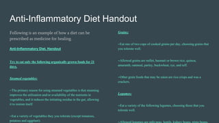 Anti-Inflammatory Diet Handout
Following is an example of how a diet can be
prescribed as medicine for healing.
Anti-Inflammatory Diet. Handout
Try to eat only the following organically grown foods for 21
days.
Steamed vegetables:
~The primary reason for using steamed vegetables is that steaming
improves the utilization and/or availability of the nutrients in
vegetables, and it reduces the initiating residue in the gut, allowing
it to restore itself.
~Eat a variety of vegetables they you tolerate (except tomatoes,
potatoes and eggplant).
Grains:
~Eat one of two cups of cooked grains per day, choosing grains that
you tolerate well.
~Allowed grains are millet, basmati or brown rice, quinoa,
amaranth, oatmeal, parley, buckwheat, rye, and teff.
~Other grain foods that may be eaten are rice crisps and was a
crackers.
Legumes:
~Eat a variety of the following legumes, choosing those that you
tolerate well.
 