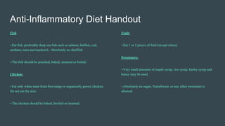 Anti-Inflammatory Diet Handout
Fish
~Eat fish, preferably deep sea fish such as salmon, halibut, cod,
sardines, tuna and mackerel.- Absolutely no shellfish
~The fish should be poached, baked, steamed or boiled.
Chicken:
~Eat only white meat from free-range or organically grown chicken.
Do not eat the skin.
~The chicken should be baked, broiled or steamed.
Fruit:
~Eat 1 or 2 pieces of fruit (except citrus).
Sweeteners:
~Very small amounts of maple syrup, rice syrup, barley syrup and
honey may be used.
~Absolutely no sugar, NutraSweet, or any other sweetener is
allowed.
 