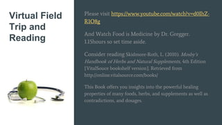 Virtual Field
Trip and
Reading
Please visit https://www.youtube.com/watch?v=d0IhZ-
R1O8g
And Watch Food is Medicine by Dr. Gregger.
1.15hours so set time aside.
Consider reading Skidmore-Roth, L. (2010). Mosby’s
Handbook of Herbs and Natural Supplements, 4th Edition
[VitalSouce bookshelf version]. Retrieved from
http://online.vitalsource.com/books/
This Book offers you insights into the powerful healing
properties of many foods, herbs, and supplements as well as
contradictions, and dosages.
 