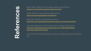 References
AANP. (2016). Definition of naturopathic medicine. Retrieved from
http://www.naturopathic.org/content.asp?contentid=59
ACPM. (2017). Preventive medicine. Retrieved from
http://www.acpm.org/page/preventivemedicine
NIH. (2017). Allopathic medicine. Retrieved from
https://www.cancer.gov/publications/dictionaries/cancer-terms?cdrid=454742
University of Minnesota. (2017). Consider food as medicine. Retrieved from
https://www.takingcharge.csh.umn.edu/enhance-your-wellbeing/health/diet-
nutrition/consider-food-medicine
US BioTek. (2015). Foodstats antibody assessment. US Biotek Laboratories. Shoreline,
WA.
 