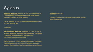 Syllabus
Required Materials: Macozzi, M. (2011). Fundamentals of
Complementary and alternative Medicine, fourth edition.
Saunders Elsevier. St. Louis, Missouri.
Lee, R. Nieman, D. (2013). Nutritional Assessment (6th ed.).
St Louis: McGraw Hill.
Computer
Recommended Materials: Schlenker, E., Long. S. (2011).
Williams' essentials of nutrition and diet therapy, 10th edition
[VitalSouce bookshelf version]. Retrieved from
http://online.vitalsource.com/books/
Skidmore-Roth, L. (2010). Mosby’s Handbook of Herbs and
Natural Supplements, 4th Edition [VitalSouce bookshelf
version]. Retrieved from http://online.vitalsource.com/books/
Grading Scale: TBD
Grading is based on a cumulative score of tests, quizzes,
labs, and write-ups
 