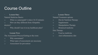 Course Outline
· Lesson One:
Natural Medicine Basics
o What is a naturopath? (video) 16:32 minutes
o How are they different from Allopathic
doctors?
o Why should I use it in my healthcare plan?
· Lesson Two:
The Assessment Process/Getting to the roots
o Why assessment?
o What types of assessments are necessary
o Assessment for prevention
· Lesson Three:
Natural Treatment options
o Diet & Nutrition Therapy
o Supplements
o Manipulation Therapy
o Botanical medicine
Diet Therapy
o Food as medicine
o Anti-inflammatory diet
 