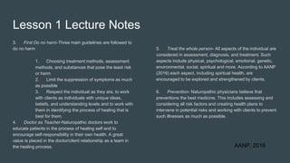Lesson 1 Lecture Notes
3. First Do no harm-Three main guidelines are followed to
do no harm
1. Choosing treatment methods, assessment
methods, and substances that pose the least risk
or harm
2. Limit the suppression of symptoms as much
as possible
3. Respect the individual as they are, to work
with clients as individuals with unique ideas,
beliefs, and understanding levels and to work with
them in identifying the process of healing that is
best for them.
4. Doctor as Teacher-Naturopathic doctors work to
educate patients in the process of healing self and to
encourage self-responsibility in their own health. A great
value is placed in the doctor/client relationship as a team in
the healing process.
5. Treat the whole person- All aspects of the individual are
considered in assessment, diagnosis, and treatment. Such
aspects include physical, psychological, emotional, genetic,
environmental, social, spiritual and more. According to AANP
(2016) each aspect, including spiritual health, are
encouraged to be explored and strengthened by clients.
6. Prevention- Naturopathic physicians believe that
preventions the best medicine. This includes assessing and
considering all risk factors and creating health plans to
intervene in potential risks and working with clients to prevent
such illnesses as much as possible.
AANP, 2016
 