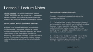 Lesson 1 Lecture Notes
Lesson Summary: This lesson addresses the question,
"What is Naturopathy and why should I use it?" It addresses
the basic principles and concepts behind naturopathy, the
difference and similarities between it and allopathic medicine.
Lesson Content: What is Naturopathic medicine?
According to the American Association of Naturopathic
Physicians (AANP) naturopathic medicine is “a distinct
profession, emphasizing prevention, treatment, and optimal
health through the use of therapeutic methods and
substances that encourage individuals’ inherent self-healing
process. The practice of naturopathic medicine includes
modern and traditional, scientific, and empirical methods.”
(2016)
Naturopathic principles and concepts
There are 6 foundational principles that make up the
naturopathic philosophy
1. The healing Power of nature.-Naturopaths understand
and recognize the power the body has to heal itself as well as
the power in nature to assist in that healing. First, the
obstacles that hinder healing are identified, then those
assisting recovery are added to assist the body in the act of
self healing as much as is possible.
2. Search out and identify the cause-ND work to identify
the root of illness and focus treatment there rather than
treating or suppressing the symptoms of illness
(AANP, 2017)
 
