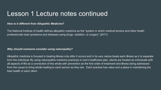 Lesson 1 Lecture notes continued
How is it different from Allopathic Medicine?
The National Institute of health defines allopathic medicine as the “system in which medical doctors and other health
professionals treat symptoms and diseases using drugs, radiation, or surgery” (2017)
Why should someone consider using naturopathy?
Allopathic medicine is focused in treating illness only after it occurs and in its very nature treats each illness as it is separate
from the individual. By using naturopathic medicine practices in one’s healthcare plan, clients are treated as individuals with
all aspects of life as a connection of the whole with prevention as the first order of treatment and illness being addressed
from the cause to bring whole healing to each person as they are. Each practice has value and a place in maintaining the
best health or each client.
 