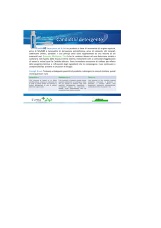 Candid detergente
Candid Detergente pH 4,0 è un prodotto a base di tensioattivi di origine vegetale,
privo di SLS/SLES e tensioattivi di derivazione petrolchimica, privo di coloranti, olii minerali,
addensanti chimici, parabeni. I suoi principi attivi sono rappresentati da una miscela di olii
essenziali puri (Lavanda, Melaleuca, Timo) che lo rendono idoneo ad una detersione mirata a
sostenere, nel rispetto delle mucose intime esterne, trattamenti volti a contrastare l’aggressione
di batteri e miceti quali la Candida albicans. Dona immediata sensazione di sollievo per effetto
delle proprietà lenitive e rinfrescanti degli ingredienti che lo compongono. L’uso continuato e
costante allevia e previene le situazioni di disagio.
Consigli d’uso: Prelevare un’adeguata quantità di prodotto e detergere la zona da trattare, quindi
risciacquare con cura.
Lavanda o.e. Malaleuca o.e. Timo o.e.
L'olio essenziale di lavanda ha un effetto
antinfiammatorio, antisettico, e cicatrizzante che
lo rende un ottimo rimedio per sostenere le
funzioni dell'organismo in caso di infezioni
batteriche, fungine e virali
L'olio essenziale di malaleuca possiede elevate
proprietà antibatteriche ed antifungine. Grazie
alla sua capacità di penetrare negli strati
superficiali dell'epidermide, sopprimendo i
microrganismi patogeni ma risparmiando i
saprofiti, risulta particolarmente utile per
combattere la flora cutanea transitoria.
L'olio essenziale di timo manifesta proprietà
antisettiche, cicatrizzanti, e diuretiche. In
particolare, si dimostra efficace verso
streptococchi, stafilococchi, enterobacteriacee,
candidaalbicansoltre che parassiti e virus
 