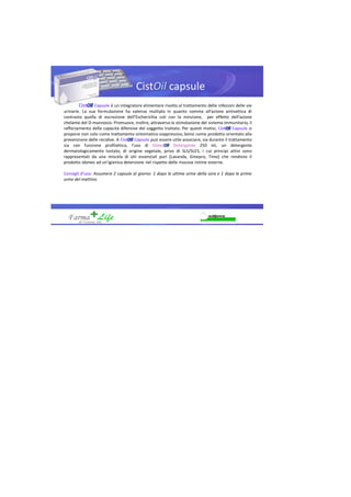 Cist capsule
Cist Capsule è un integratore alimentare rivolto al trattamento delle infezioni delle vie
urinarie. La sua formulazione ha valenza multipla in quanto somma all’azione antisettica di
contrasto quella di escrezione dell’Escherichia coli con la minzione, per effetto dell’azione
chelante del D-mannosio. Promuove, inoltre, attraverso la stimolazione del sistema immunitario, il
rafforzamento delle capacità difensive del soggetto trattato. Per questi motivi, Cist Capsule si
propone non solo come trattamento sintomatico soppressivo, bensì come prodotto orientato alla
prevenzione delle recidive. A Cist Capsule può essere utile associare, sia durante il trattamento
sia con funzione profilattica, l’uso di Deter Detergente 250 ml, un detergente
dermatologicamente testato, di origine vegetale, privo di SLS/SLES, i cui principi attivi sono
rappresentati da una miscela di olii essenziali puri (Lavanda, Ginepro, Timo) che rendono il
prodotto idoneo ad un’igienica detersione nel rispetto delle mucose intime esterne.
Consigli d’uso: Assumere 2 capsule al giorno: 1 dopo le ultime urine della sera e 1 dopo le prime
urine del mattino.
 