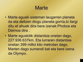 Marte
• Marte eguski sisteman laugarren planeta
da eta deitzen diogu planeta gorria,bi ilargi
ditu et ahuek dira bere izenak:Phobos eta
Deimos dira .
• Marte eguskitik distantsia onetan dago,
227.936.637km. Eta lurraren distantsia
onetan 399 milloi kilo metrotan dago.
Marten dago sumendi bat eta bere izena
da Olympo.
 
