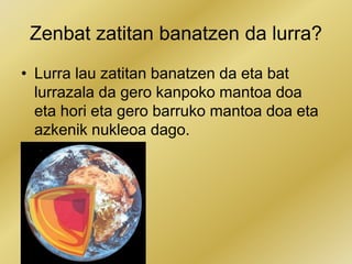 Zenbat zatitan banatzen da lurra?
• Lurra lau zatitan banatzen da eta bat
lurrazala da gero kanpoko mantoa doa
eta hori eta gero barruko mantoa doa eta
azkenik nukleoa dago.
 