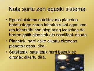 Nola sortu zen eguski sistema
• Eguski sistema satelitez eta planetas
beteta dago zeren leherketa bat egon zen
eta leherketa hori bing bang izenekoa da
horren gatik planetak eta sateliteak daude.
• Planetak: harri asko elkartu direnean
planetak osatu dira.
• Sateliteak: sateliteak harri batxuk ez
direnak elkartu dira.
 