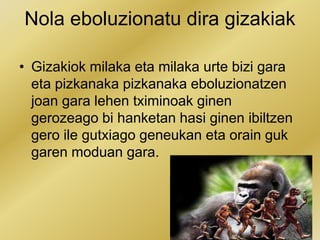 Nola eboluzionatu dira gizakiak
• Gizakiok milaka eta milaka urte bizi gara
eta pizkanaka pizkanaka eboluzionatzen
joan gara lehen tximinoak ginen
gerozeago bi hanketan hasi ginen ibiltzen
gero ile gutxiago geneukan eta orain guk
garen moduan gara.
 