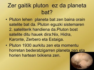 Zer gaitik pluton ez da planeta
bat?
• Pluton lehen planeta bat zen baina orain
satelite bat da. Pluton eguzki sistemaren
2. sateliterik handiena da.Pluton bost
satelite ditu hauek dira:Nix, Hidra,
Karonte, Zerbero eta Estaiga.
• Pluton 1930 aurkitu zen eta momentu
horretan bederatzigarren planeta zen eta
horien hartean txikiena zen.
 