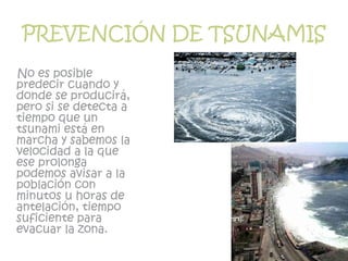PREVENCIÓN DE TSUNAMIS
No es posible
predecir cuando y
donde se producirá,
pero si se detecta a
tiempo que un
tsunami está en
marcha y sabemos la
velocidad a la que
ese prolonga
podemos avisar a la
población con
minutos u horas de
antelación, tiempo
suficiente para
evacuar la zona.
 