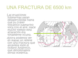 UNA FRACTURA DE 6500 km
Las erupciones
submarinas pasan
desapercibidas hasta
que su cráter
volcánico submarino
toca con el aire. Hace
mucho tiempo esta
aclaración era
totalmente oculta.
Ahora podemos ver
en mapas un relieve
con una fractura que
atraviesa todo el
océano Atlántico,
que denominamos
dorsal oceánica.
 