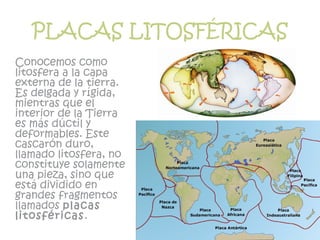 PLACAS LITOSFÉRICAS
Conocemos como
litosfera a la capa
externa de la tierra.
Es delgada y rígida,
mientras que el
interior de la Tierra
es más dúctil y
deformables. Este
cascarón duro,
llamado litosfera, no
constituye solamente
una pieza, sino que
está dividido en
grandes fragmentos
llamados placas
litosféricas.
 