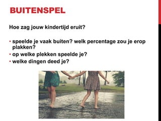 BUITENSPEL
Hoe zag jouw kindertijd eruit?

• speelde je vaak buiten? welk percentage zou je erop
plakken?
• op welke plekken speelde je?
• welke dingen deed je?

 