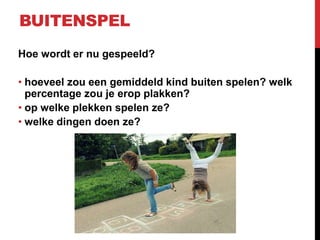BUITENSPEL
Hoe wordt er nu gespeeld?

• hoeveel zou een gemiddeld kind buiten spelen? welk
percentage zou je erop plakken?
• op welke plekken spelen ze?
• welke dingen doen ze?

 