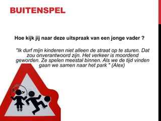 BUITENSPEL

Hoe kijk jij naar deze uitspraak van een jonge vader ?
"Ik durf mijn kinderen niet alleen de straat op te sturen. Dat
zou onverantwoord zijn. Het verkeer is moordend
geworden. Ze spelen meestal binnen. Als we de tijd vinden
gaan we samen naar het park " (Alex)

 