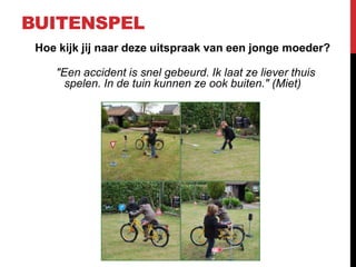 BUITENSPEL
Hoe kijk jij naar deze uitspraak van een jonge moeder?
"Een accident is snel gebeurd. Ik laat ze liever thuis
spelen. In de tuin kunnen ze ook buiten." (Miet)

 
