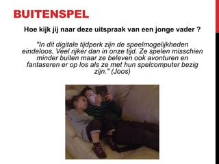 BUITENSPEL
Hoe kijk jij naar deze uitspraak van een jonge vader ?
"In dit digitale tijdperk zijn de speelmogelijkheden
eindeloos. Veel rijker dan in onze tijd. Ze spelen misschien
minder buiten maar ze beleven ook avonturen en
fantaseren er op los als ze met hun spelcomputer bezig
zijn." (Joos)

 